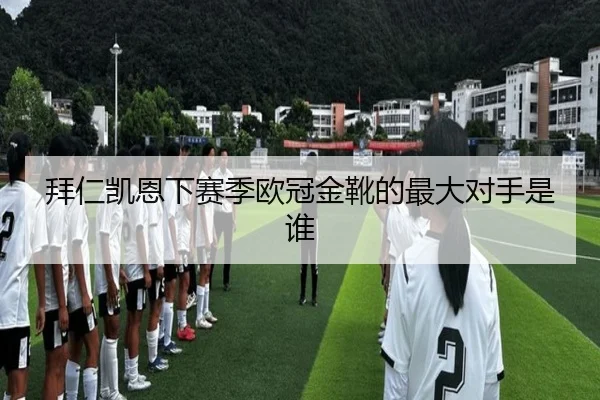 拜仁凯恩下赛季欧冠金靴的最大对手是谁